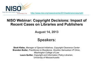 NISO Webinar: Copyright Decisions: Impact of
Recent Cases on Libraries and Publishers
August 14, 2013
Speakers:
Skott Klebe, Manager of Special Initiatives, Copyright Clearance Center
Brandon Butler, Practitioner-in-Residence, Glushko Samuelson IP Clinic,
Washington College of Law
Laura Quilter, Copyright and Information Policy Librarian,
University of Massachusetts
http://www.niso.org/news/events/2013/webinars/copyright
 