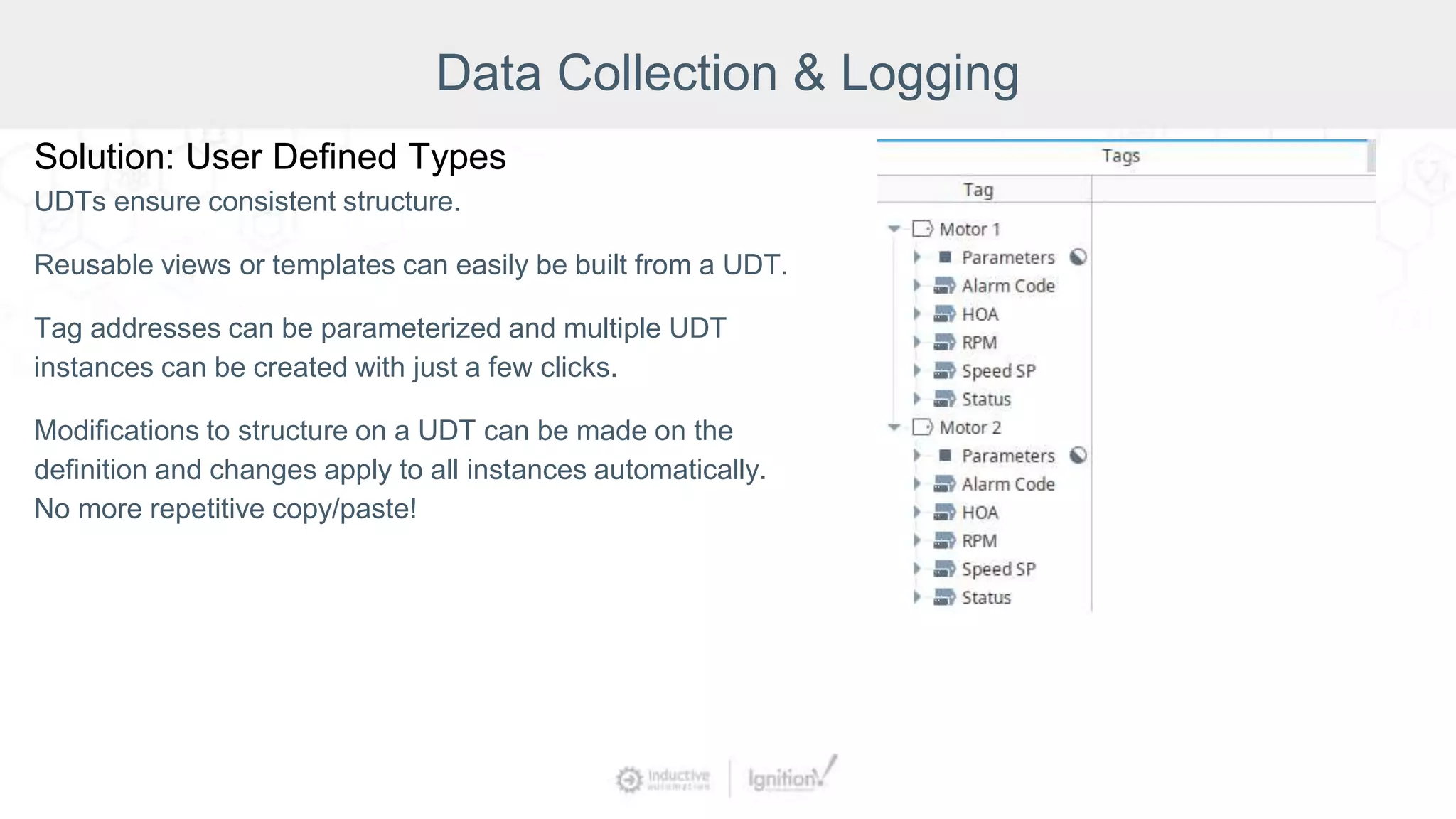 Data Collection & Logging
Solution: User Defined Types
UDTs ensure consistent structure.
Reusable views or templates can easily be built from a UDT.
Tag addresses can be parameterized and multiple UDT
instances can be created with just a few clicks.
Modifications to structure on a UDT can be made on the
definition and changes apply to all instances automatically.
No more repetitive copy/paste!
 