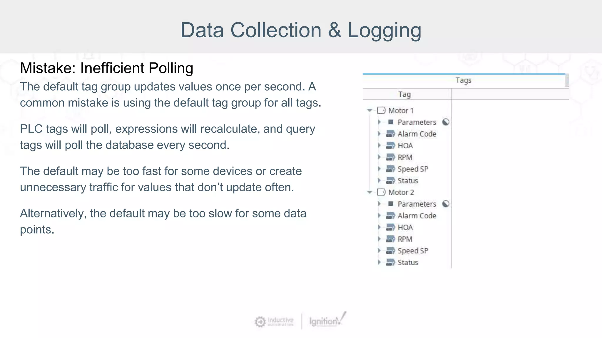 Data Collection & Logging
Mistake: Inefficient Polling
The default tag group updates values once per second. A
common mistake is using the default tag group for all tags.
PLC tags will poll, expressions will recalculate, and query
tags will poll the database every second.
The default may be too fast for some devices or create
unnecessary traffic for values that don’t update often.
Alternatively, the default may be too slow for some data
points.
 