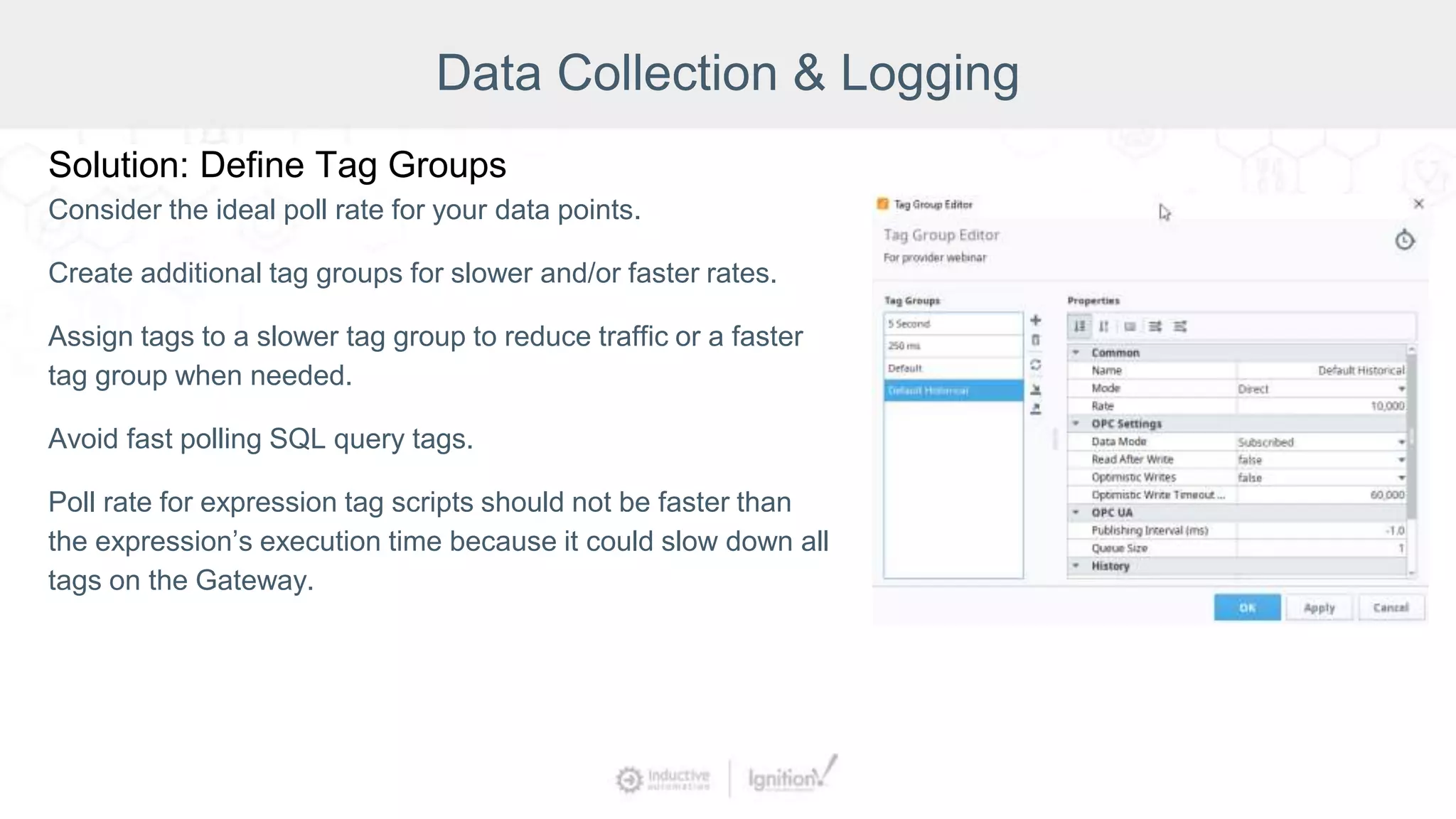Data Collection & Logging
Solution: Define Tag Groups
Consider the ideal poll rate for your data points.
Create additional tag groups for slower and/or faster rates.
Assign tags to a slower tag group to reduce traffic or a faster
tag group when needed.
Avoid fast polling SQL query tags.
Poll rate for expression tag scripts should not be faster than
the expression’s execution time because it could slow down all
tags on the Gateway.
 