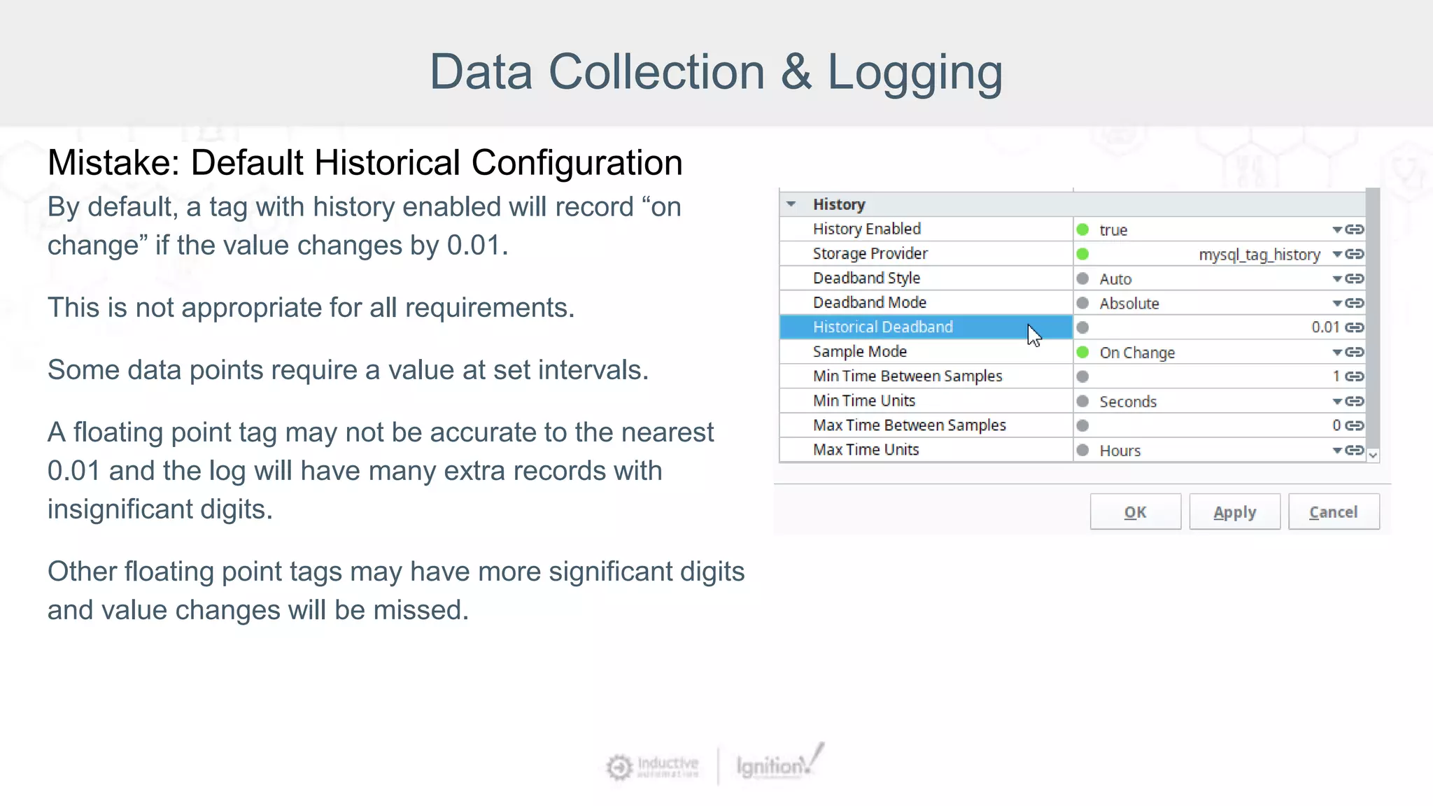 Data Collection & Logging
Mistake: Default Historical Configuration
By default, a tag with history enabled will record “on
change” if the value changes by 0.01.
This is not appropriate for all requirements.
Some data points require a value at set intervals.
A floating point tag may not be accurate to the nearest
0.01 and the log will have many extra records with
insignificant digits.
Other floating point tags may have more significant digits
and value changes will be missed.
 