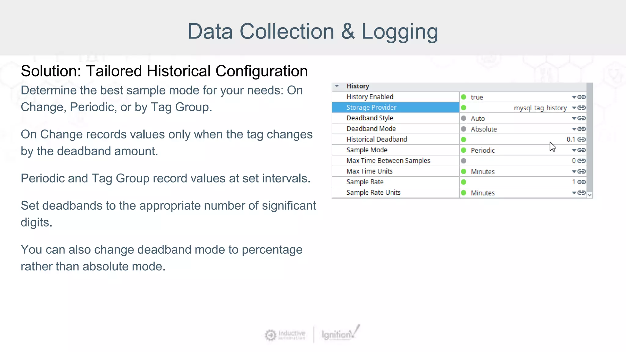 Data Collection & Logging
Solution: Tailored Historical Configuration
Determine the best sample mode for your needs: On
Change, Periodic, or by Tag Group.
On Change records values only when the tag changes
by the deadband amount.
Periodic and Tag Group record values at set intervals.
Set deadbands to the appropriate number of significant
digits.
You can also change deadband mode to percentage
rather than absolute mode.
 