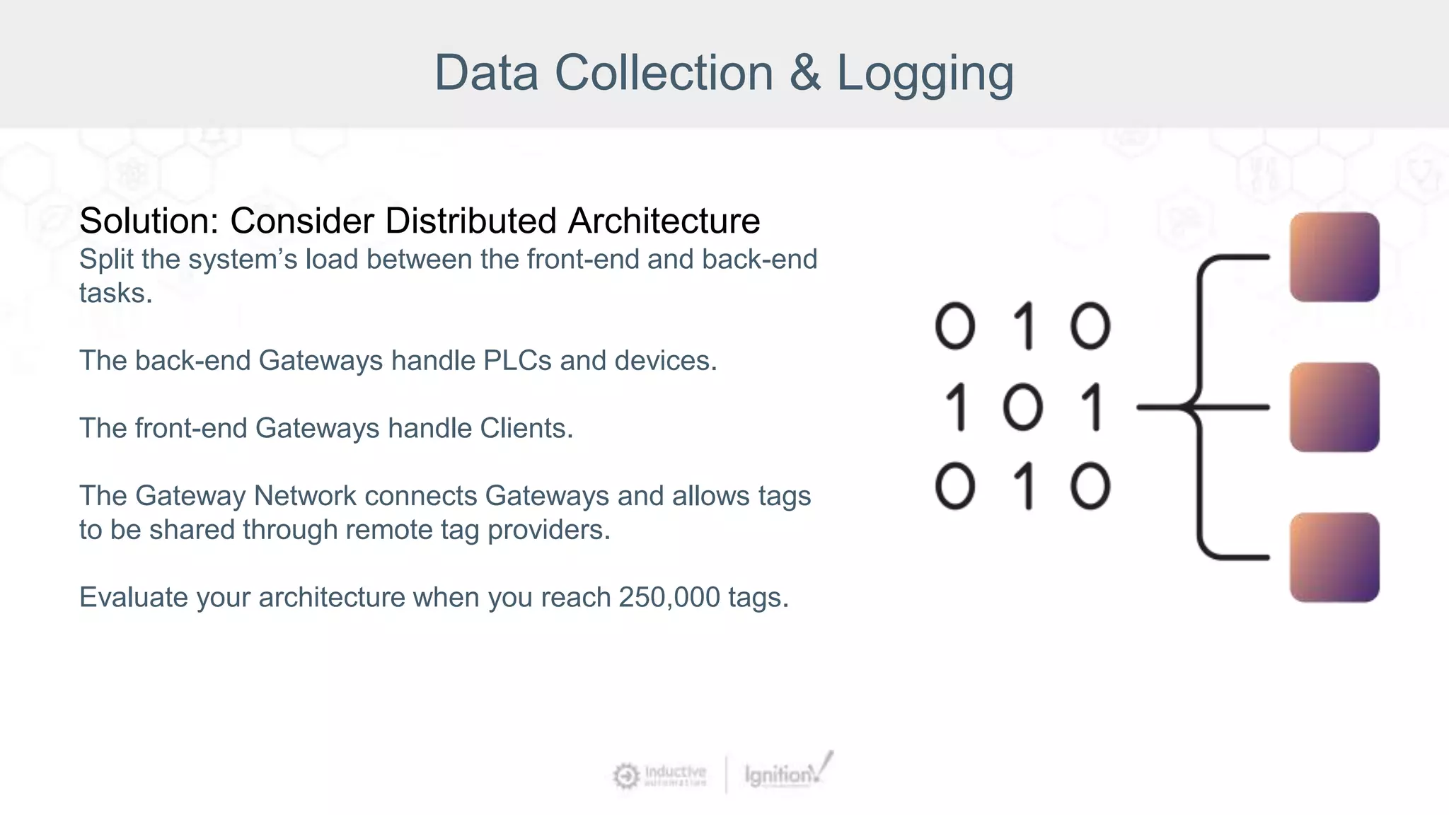 Data Collection & Logging
Solution: Consider Distributed Architecture
Split the system’s load between the front-end and back-end
tasks.
The back-end Gateways handle PLCs and devices.
The front-end Gateways handle Clients.
The Gateway Network connects Gateways and allows tags
to be shared through remote tag providers.
Evaluate your architecture when you reach 250,000 tags.
 