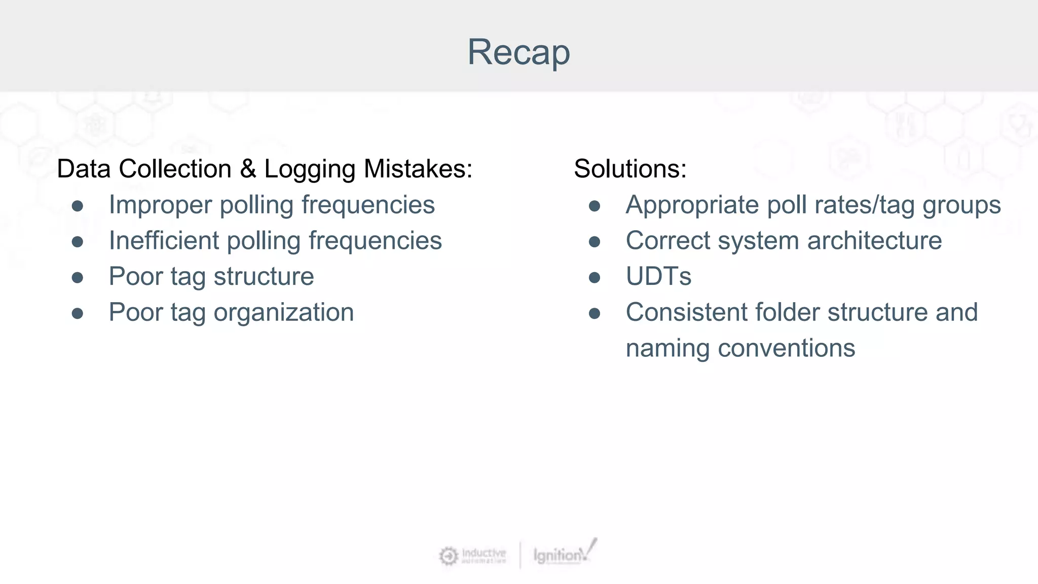 Recap
Data Collection & Logging Mistakes:
● Improper polling frequencies
● Inefficient polling frequencies
● Poor tag structure
● Poor tag organization
Solutions:
● Appropriate poll rates/tag groups
● Correct system architecture
● UDTs
● Consistent folder structure and
naming conventions
 