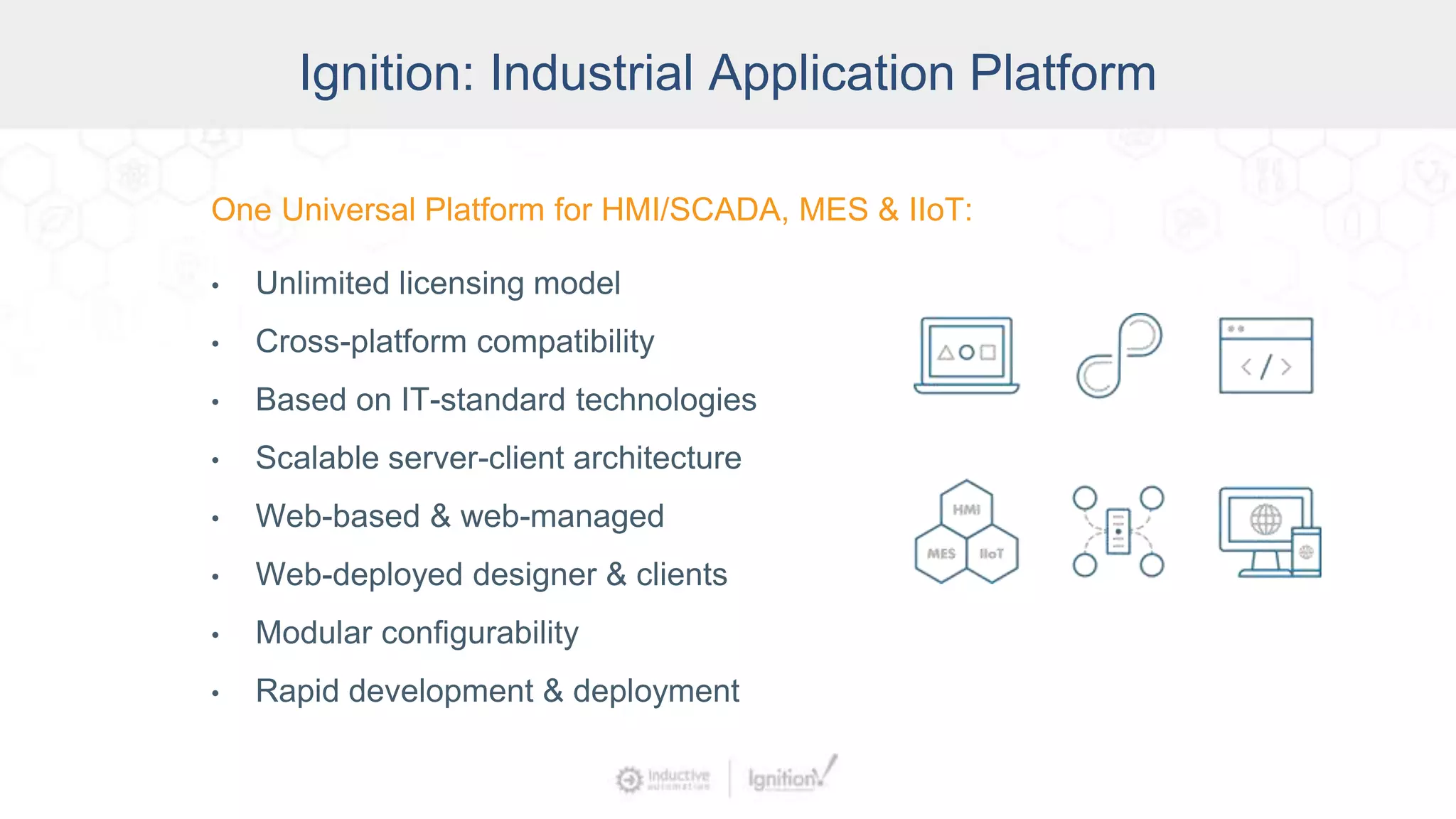 Ignition: The Industrial
Application Platform
• Unlimited licensing model
• Cross-platform compatibility
• Based on IT-standard technologies
• Scalable server-client architecture
• Web-managed
• Launch on desktop or mobile
• Modular configurability
• Rapid development and deployment
One Universal Platform for HMI, SCADA, MES & IIoT:
One Universal Platform for HMI/SCADA, MES & IIoT:
• Unlimited licensing model
• Cross-platform compatibility
• Based on IT-standard technologies
• Scalable server-client architecture
• Web-based & web-managed
• Web-deployed designer & clients
• Modular configurability
• Rapid development & deployment
Ignition: Industrial Application Platform
 
