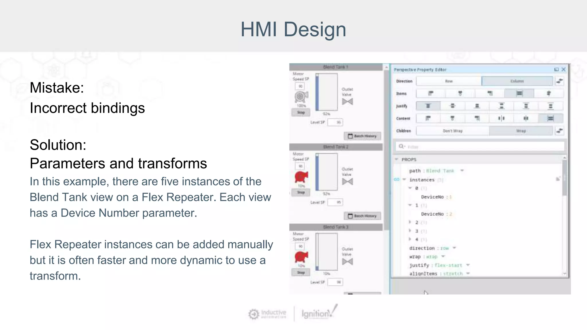 HMI Design
Mistake:
Incorrect bindings
Solution:
Parameters and transforms
In this example, there are five instances of the
Blend Tank view on a Flex Repeater. Each view
has a Device Number parameter.
Flex Repeater instances can be added manually
but it is often faster and more dynamic to use a
transform.
 