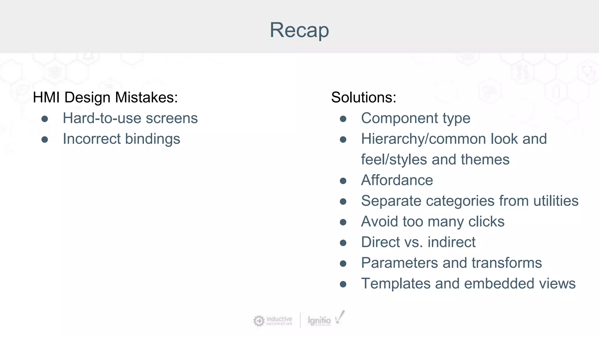 Recap
HMI Design Mistakes:
● Hard-to-use screens
● Incorrect bindings
Solutions:
● Component type
● Hierarchy/common look and
feel/styles and themes
● Affordance
● Separate categories from utilities
● Avoid too many clicks
● Direct vs. indirect
● Parameters and transforms
● Templates and embedded views
 