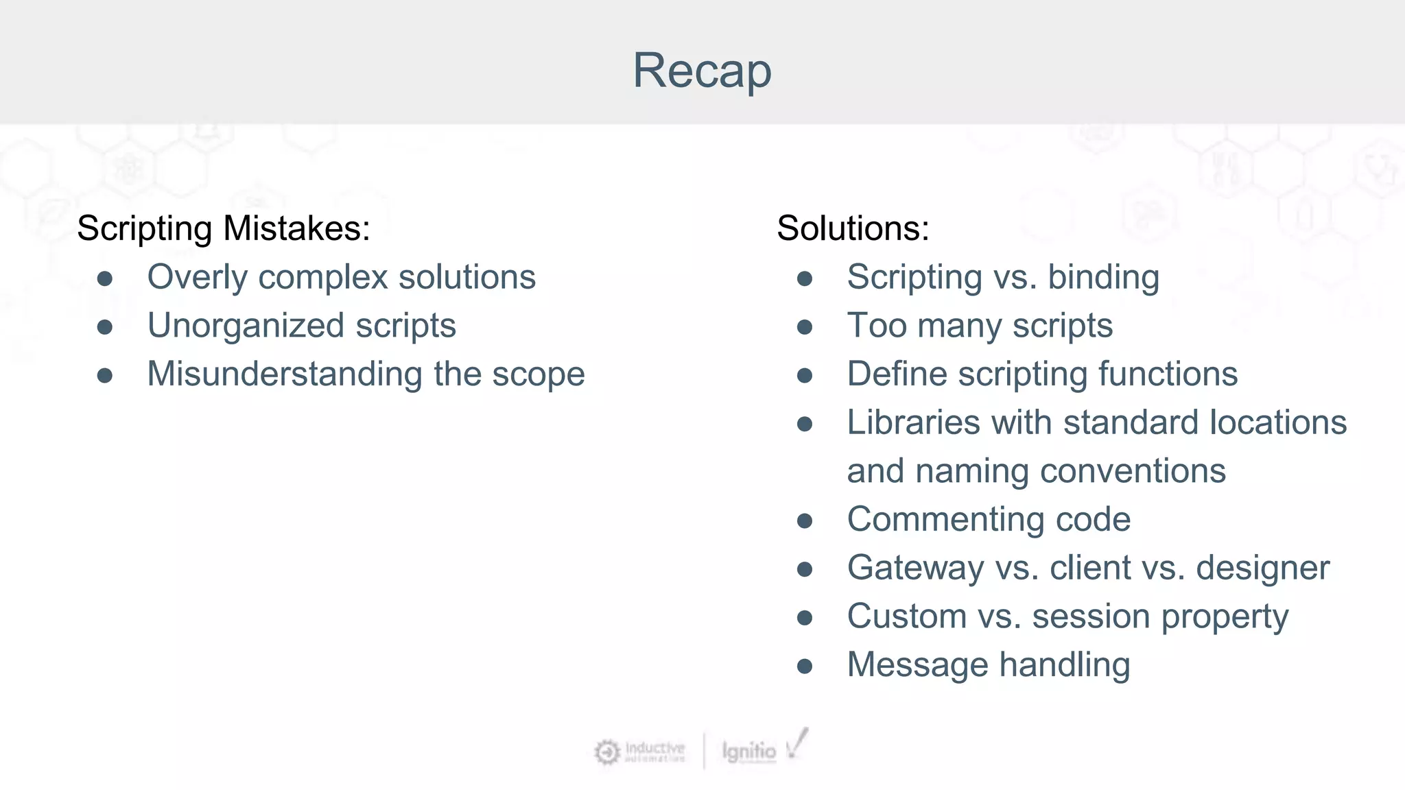 Recap
Scripting Mistakes:
● Overly complex solutions
● Unorganized scripts
● Misunderstanding the scope
Solutions:
● Scripting vs. binding
● Too many scripts
● Define scripting functions
● Libraries with standard locations
and naming conventions
● Commenting code
● Gateway vs. client vs. designer
● Custom vs. session property
● Message handling
 