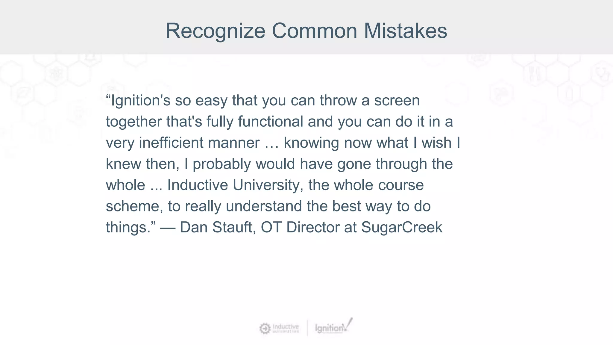 “Ignition's so easy that you can throw a screen
together that's fully functional and you can do it in a
very inefficient manner … knowing now what I wish I
knew then, I probably would have gone through the
whole ... Inductive University, the whole course
scheme, to really understand the best way to do
things.” — Dan Stauft, OT Director at SugarCreek
Recognize Common Mistakes
 