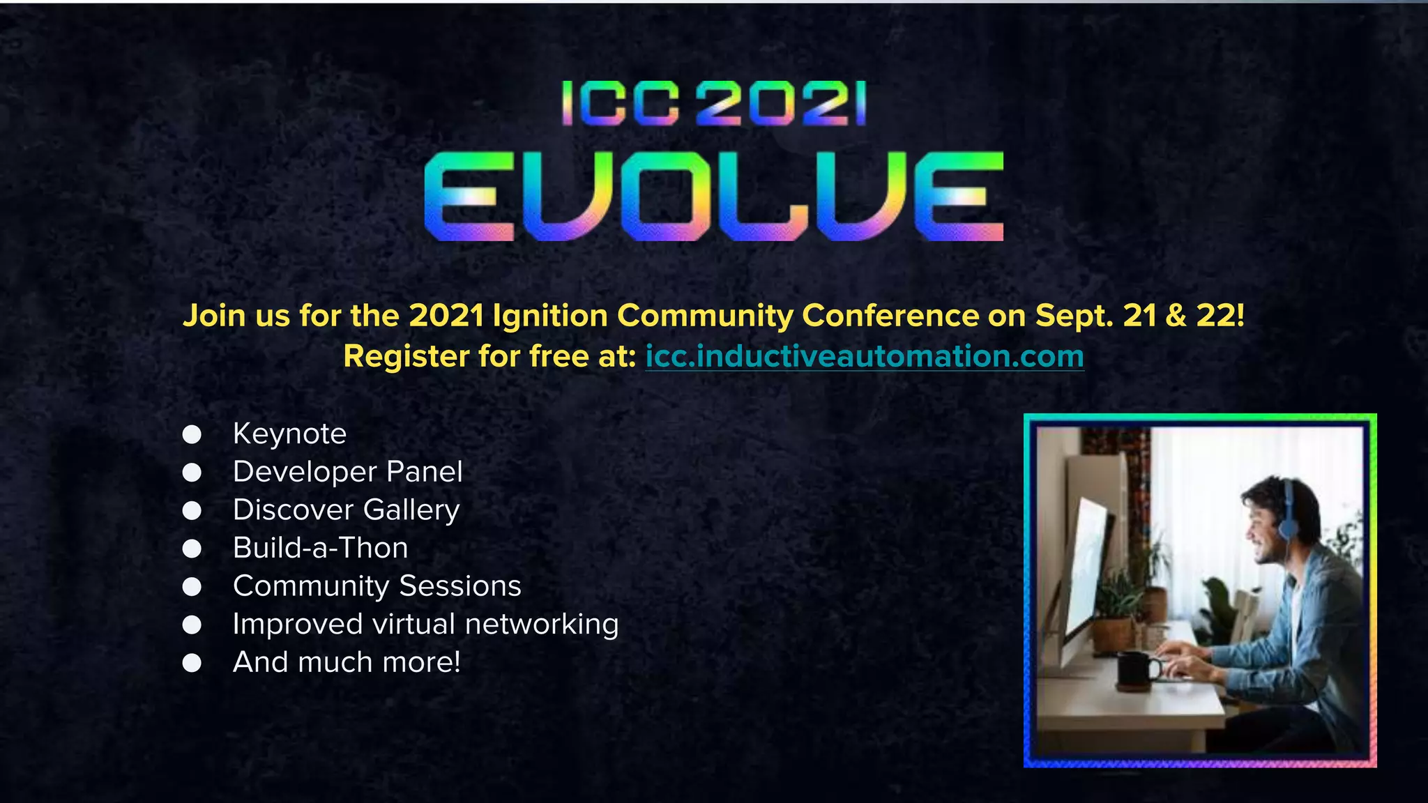 Join us for the 2021 Ignition Community Conference on Sept. 21 & 22!
Register for free at: icc.inductiveautomation.com
● Keynote
● Developer Panel
● Discover Gallery
● Build-a-Thon
● Community Sessions
● Improved virtual networking
● And much more!
 