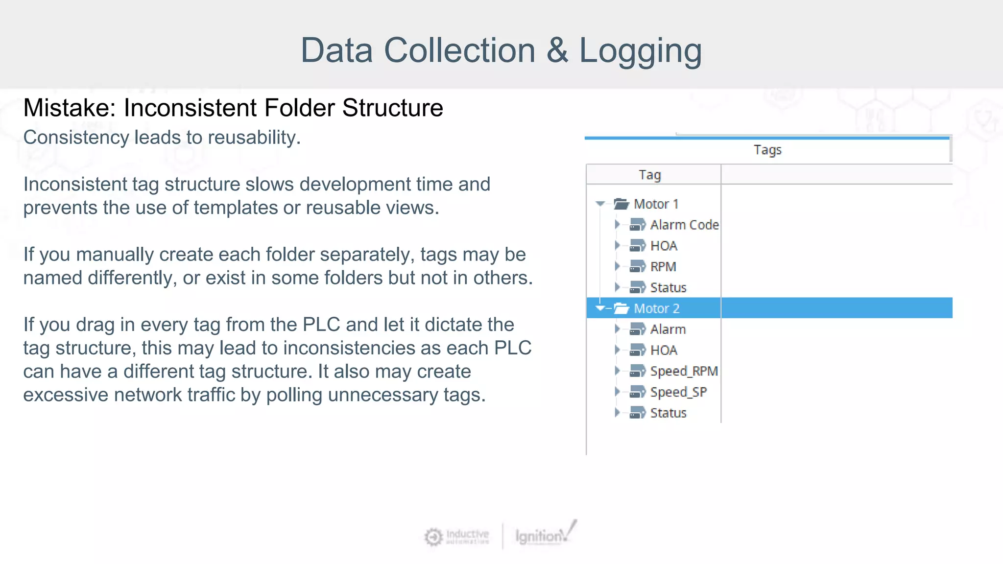 Data Collection & Logging
Mistake: Inconsistent Folder Structure
Consistency leads to reusability.
Inconsistent tag structure slows development time and
prevents the use of templates or reusable views.
If you manually create each folder separately, tags may be
named differently, or exist in some folders but not in others.
If you drag in every tag from the PLC and let it dictate the
tag structure, this may lead to inconsistencies as each PLC
can have a different tag structure. It also may create
excessive network traffic by polling unnecessary tags.
 