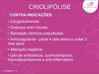 • Crioglobulinemia
• Doenças auto imunes
• Sensação dérmica prejudicada
• Anticoagulante - parar 4 dias antes e voltar 3
dias após
• Alteração hepática
• Uso de antibióticos, quimioterápicos,
imunossupressores e anti-inflamatório
CONTRA-INDICAÇÕES:
CRIOLIPÓLISE
 