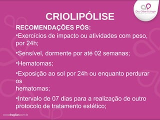 •Exercícios de impacto ou atividades com peso,
por 24h;
•Sensível, dormente por até 02 semanas;
•Hematomas;
•Exposição ao sol por 24h ou enquanto perdurar
os
hematomas;
•Intervalo de 07 dias para a realização de outro
protocolo de tratamento estético;
CRIOLIPÓLISE
RECOMENDAÇÕES PÓS:
 