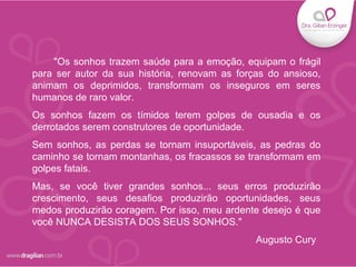 "Os sonhos trazem saúde para a emoção, equipam o frágil
para ser autor da sua história, renovam as forças do ansioso,
animam os deprimidos, transformam os inseguros em seres
humanos de raro valor.
Os sonhos fazem os tímidos terem golpes de ousadia e os
derrotados serem construtores de oportunidade.
Sem sonhos, as perdas se tornam insuportáveis, as pedras do
caminho se tornam montanhas, os fracassos se transformam em
golpes fatais.
Mas, se você tiver grandes sonhos... seus erros produzirão
crescimento, seus desafios produzirão oportunidades, seus
medos produzirão coragem. Por isso, meu ardente desejo é que
você NUNCA DESISTA DOS SEUS SONHOS."
Augusto Cury
 