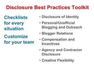 Disclosure Best Practices ToolkitDisclosure of IdentityPersonal/Unofficial Blogging and OutreachBlogger RelationsCompensation and IncentivesAgency and Contractor DisclosureCreative FlexibilityChecklists for every situationCustomize for your team