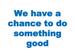 We have a chance to do something good