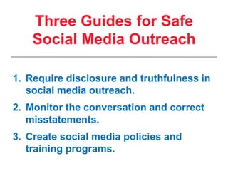 Require disclosure and truthfulness in social media outreach.Monitor the conversation and correct misstatements.Create social media policies and training programs.Three Guides for Safe Social Media Outreach