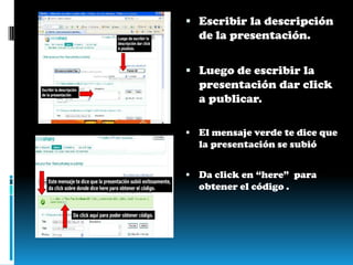 Escribir la descripción de la presentación. Luego de escribir la presentación dar click a publicar. El mensaje verde te dice que la presentación se subióDa click en “here”  para obtener el código .
