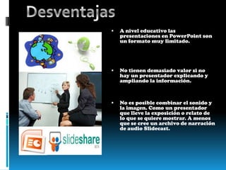 Se puede incrustar  las presentaciones en cualquier pagina web. Como por ej un blog.Desventajas A nivel educativo las presentaciones en PowerPoint son un formato muy limitado.No tienen demasiado valor si no hay un presentador explicando y ampliando la información.No es posible combinar el sonido y la imagen. Como un presentador que lleve la exposición o relato de lo que se quiere mostrar. A menos que se cree un archivo de narración de audio Slidecast. 