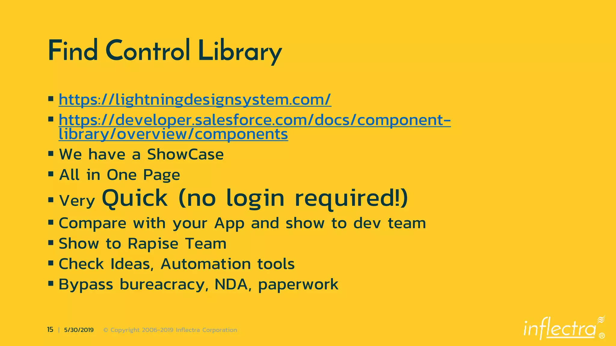 ®
15 | 5/30/2019 © Copyright 2006-2019 Inflectra Corporation
Find Control Library
 https://lightningdesignsystem.com/
 https://developer.salesforce.com/docs/component-
library/overview/components
 We have a ShowCase
 All in One Page
 Very Quick (no login required!)
 Compare with your App and show to dev team
 Show to Rapise Team
 Check Ideas, Automation tools
 Bypass bureacracy, NDA, paperwork
 