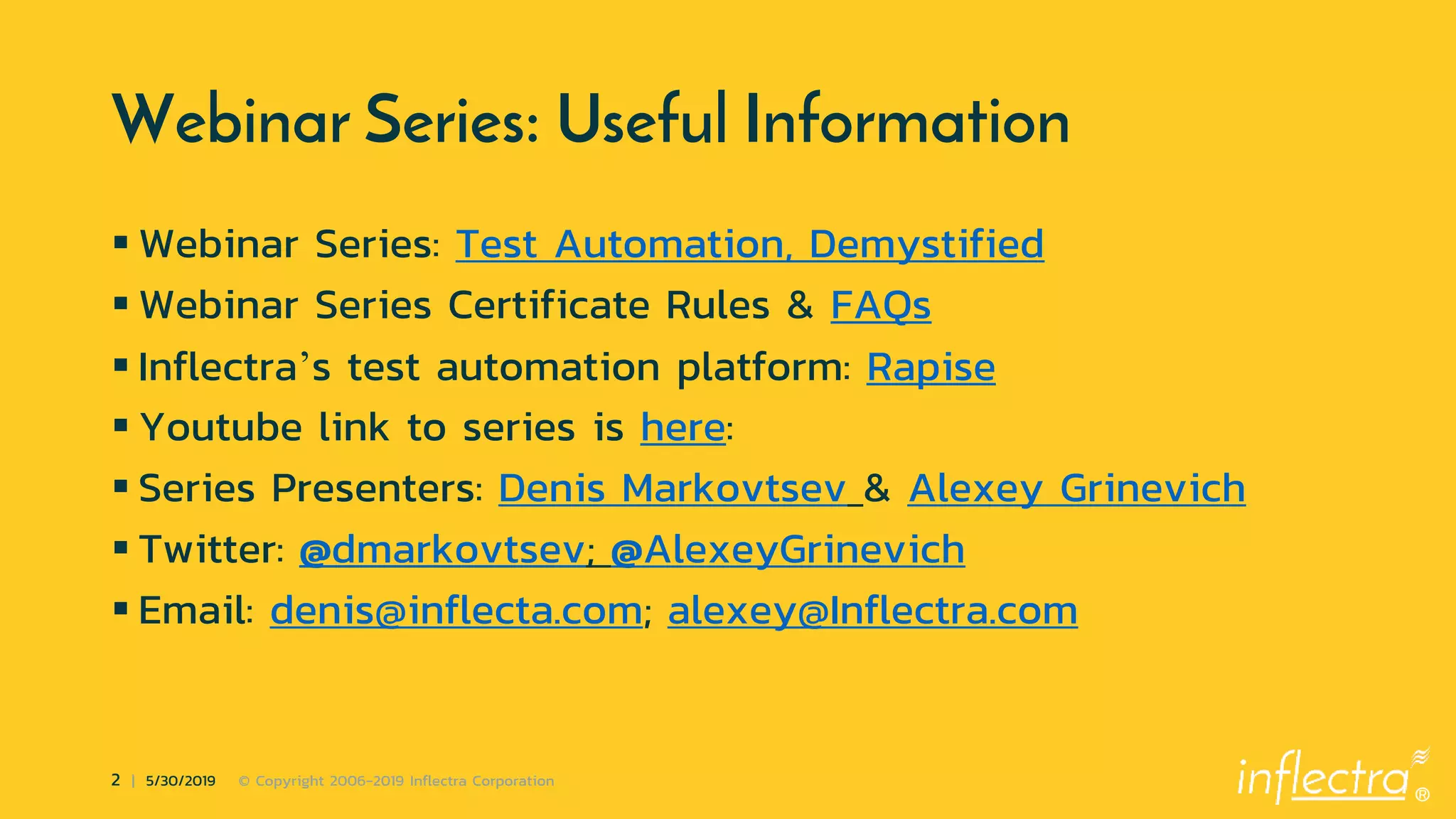 ®
2 | 5/30/2019 © Copyright 2006-2019 Inflectra Corporation
Webinar Series: Useful Information
 Webinar Series: Test Automation, Demystified
 Webinar Series Certificate Rules & FAQs
 Inflectra’s test automation platform: Rapise
 Youtube link to series is here:
 Series Presenters: Denis Markovtsev & Alexey Grinevich
 Twitter: @dmarkovtsev; @AlexeyGrinevich
 Email: denis@inflecta.com; alexey@Inflectra.com
 