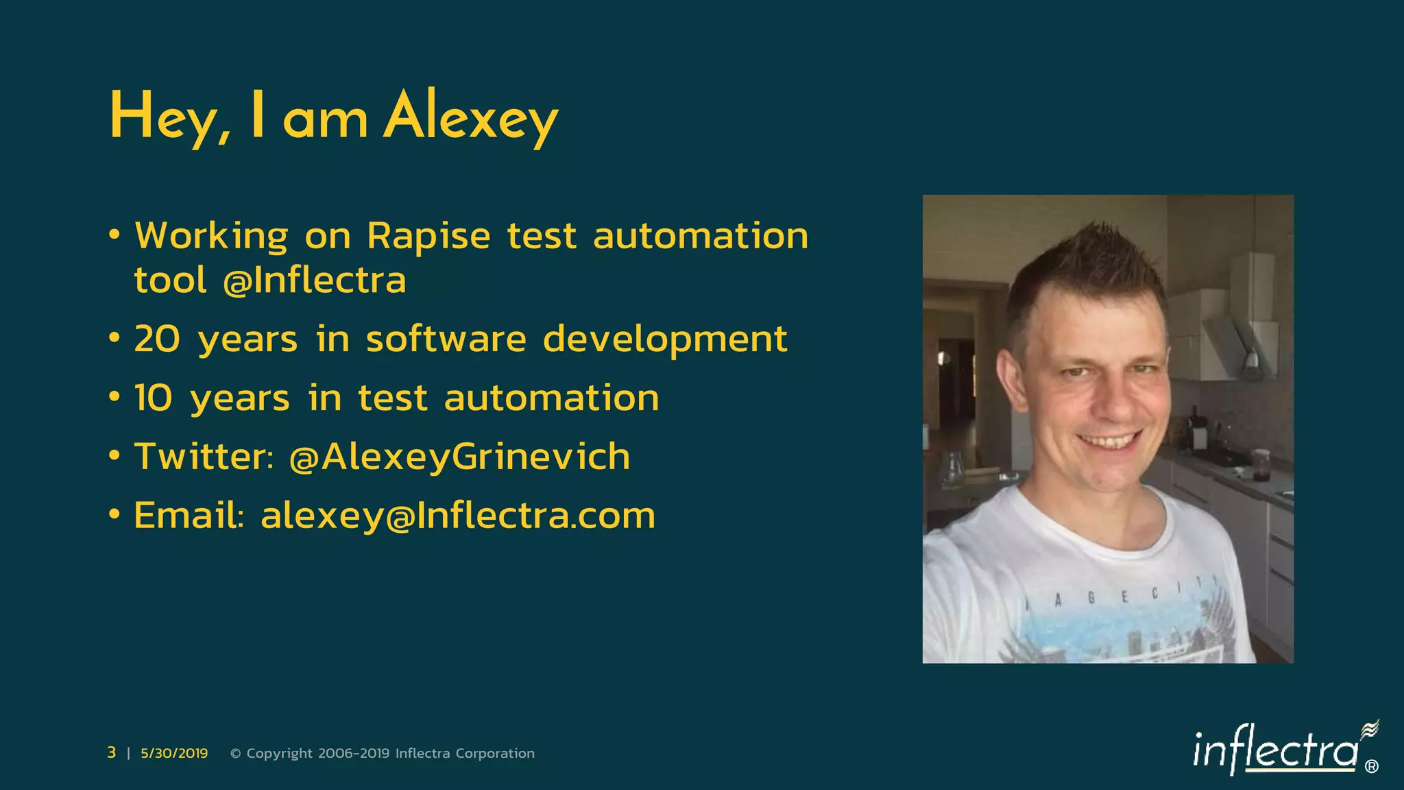 ®
3 | 5/30/2019 © Copyright 2006-2019 Inflectra Corporation
Hey, I am Alexey
• Working on Rapise test automation
tool @Inflectra
• 20 years in software development
• 10 years in test automation
• Twitter: @AlexeyGrinevich
• Email: alexey@Inflectra.com
 