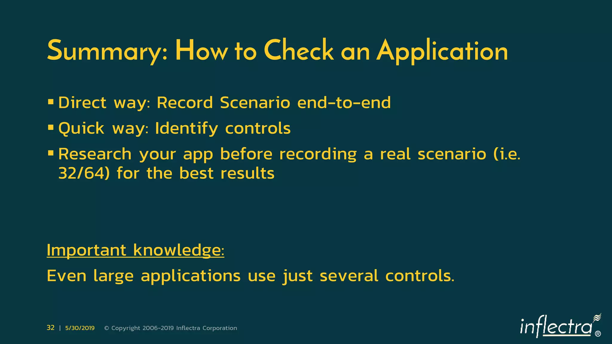®
32 | 5/30/2019 © Copyright 2006-2019 Inflectra Corporation
Summary: How to Check an Application
 Direct way: Record Scenario end-to-end
 Quick way: Identify controls
 Research your app before recording a real scenario (i.e.
32/64) for the best results
Important knowledge:
Even large applications use just several controls.
 