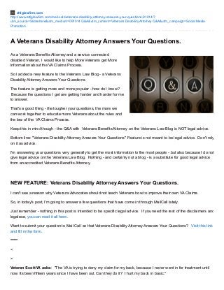 attiglawfirm.com 
http://www.attiglawfirm.com/mail-call/veterans-disability-attorney-answers-your-questions-91014/? 
utm_source=Slideshare&utm_medium=091014 Q&A&utm_content=Veterans Disability Attorney Q&A&utm_campaign=Social Media 
Promotion 
A Veterans Disability Attorney Answers Your Questions. 
As a Veterans Benefits Attorney and a service connected 
disabled Veteran, I would like to help More Veterans get More 
Information about the VA Claims Process. 
So I added a new feature to the Veterans Law Blog - a Veterans 
Disability Attorney Answers Your Questions. 
The feature is getting more and more popular - how do I know? 
Because the questions I get are getting harder and harder for me 
to answer. 
That's a good thing - the tougher your questions, the more we 
can work together to educate more Veterans about the rules and 
the law of the VA Claims Process. 
Keep this in mind though - the Q&A with Veterans Benefits Attorney on the Veterans Law Blog is NOT legal advice. 
Bottom line: "Veterans Disability Attorney Answers Your Questions" Feature is not meant to be legal advice. Don't rely 
on it as advice. 
I'm answering your questions very generally to get the most information to the most people - but also because I do not 
give legal advice on the Veterans Law Blog. Nothing - and certainly not a blog - is a substitute for good legal advice 
from an accredited Veterans Benefits Attorney. 
NEW FEATURE: Veterans Disability Attorney Answers Your Questions. 
I can't see a reason why Veterans Advocates should not teach Veterans how to improve their own VA Claims. 
So, in today's post, I'm going to answer a few questions that have come in through MailCall lately. 
Just remember - nothing in this post is intended to be specific legal advice. If you need the rest of the disclaimers and 
legalese, you can read it all here. 
Want to submit your question to Mail Call so that Veterans Disability Attorney Answers Your Questions? Visit this link 
and fill in the form. 
***** 
< 
> 
Veteran Scott W. asks: "The VA is trying to deny my claim for my back, because I never went in for treatment until 
now. Its been fifteen years since I have been out. Can they do it? I hurt my back in basic." 
 