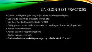 LINKEDIN BEST PRACTICES
• Connect a widget or your blog or just share your blog article posts
• Use tags to customize prospects, friends, etc.
• Use the 3 free backlinks in LinkedIn for SEO
• Freely give recommendations to co-workers, colleagues, former employees, etc.
• Ask for recommendations
• Ask for customer recommendations
• Ask for customer referrals
• Don’t send sales or marketing messages by LinkedIn aka don’t spam!
 
