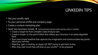 LINKEDIN TIPS
• Get your profile right
• Fix your personal profile and company page
• Create a content marketing plan
• Send new business inmails  Controversial practice with varying views in articles
• Create a target list from LinkedIn’s Data Analysis tool
• Create a simple, to-the-point InMail that reflects your business in an easily digestible
form
• Short and simple headline that captures the imagination and communicates key points
about your services
• Objective: gain a meeting, or skype call; NOT trying to get them to buy
• After they read inmail they will look at your profile** so be prepared
 