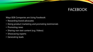 FACEBOOK
Ways B2B Companies are Using Facebook:
• Rewarding brand advocates
• Doing product marketing and promoting testimonials
• Promoting news
• Sharing non-text content (e.g. Videos)
• Showcasing experts
• Generating leads
 