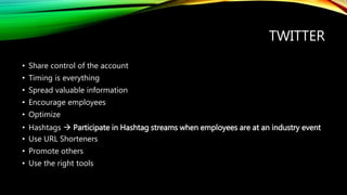 TWITTER
• Share control of the account
• Timing is everything
• Spread valuable information
• Encourage employees
• Optimize
• Hashtags  Participate in Hashtag streams when employees are at an industry event
• Use URL Shorteners
• Promote others
• Use the right tools
 