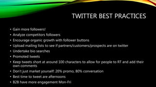 TWITTER BEST PRACTICES
• Gain more followers!
• Analyze competitors followers
• Encourage organic growth with follower buttons
• Upload mailing lists to see if partners/customers/prospects are on twitter
• Undertake bio searches
• Promoted tweets
• Keep tweets short at around 100 characters to allow for people to RT and add their
own comments
• Don’t just market yourself: 20% promo, 80% conversation
• Best time to tweet are afternoons
• B2B have more engagement Mon-Fri
 