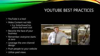 YOUTUBE BEST PRACTICES
• YouTube is a tool
• Make Content not Ads
• E.g. DollarShaveClub
promo that went viral:
• Become the face of your
business
• Remember: everyone starts
at zero
• Leverage the one-channel
design
• Push people to your website
• Utilize paid views
 