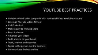YOUTUBE BEST PRACTICES
• Collaborate with other companies that have established YouTube accounts
• Leverage YouTube videos for SEO
• Call-To-Action!
• Make it easy to find and share
• Keep it relevant
• Advertise your videos
• Build a home for your brand
• Track, analyze, and optimize
• Speak to the person, not the business
• Communicate the bottom line
 