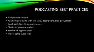 PODCASTING BEST PRACTICES
• Plan podcast content
• Augment your audio with text (tags, descriptions, blog post/article)
• Don’t use listens to measure success
• Distribute, promote, embed
• Benchmark appropriately
• Master some audio tools
 