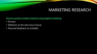 MARKETING RESEARCH
How to conduct market research using digital marketing
• Surveys
• Webinars as the new Focus Group
• Personal feedback via LinkddIn
 