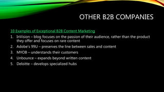 OTHER B2B COMPANIES
10 Examples of Exceptional B2B Content Marketing
1. InVision – blog focuses on the passion of their audience, rather than the product
they offer and focuses on rare content
2. Adobe’s 99U – preserves the line between sales and content
3. MYOB – understands their customers
4. Unbounce – expands beyond written content
5. Deloitte – develops specialized hubs
 
