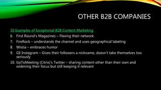 OTHER B2B COMPANIES
10 Examples of Exceptional B2B Content Marketing
6. First Round’s Magazines – Flexing their network
7. FireRock – understands the channel and uses geographical labeling
8. Wistia – embraces humor
9. GE Instagram – Gives their followers a nickname, doesn’t take themselves too
seriously
10. GoToMeeting (Citrix)’s Twitter – sharing content other than their own and
widening their focus but still keeping it relevant
 