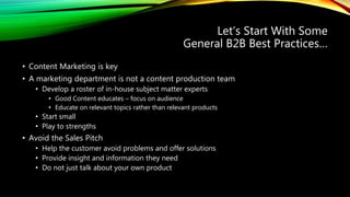 Let’s Start With Some
General B2B Best Practices…
• Content Marketing is key
• A marketing department is not a content production team
• Develop a roster of in-house subject matter experts
• Good Content educates – focus on audience
• Educate on relevant topics rather than relevant products
• Start small
• Play to strengths
• Avoid the Sales Pitch
• Help the customer avoid problems and offer solutions
• Provide insight and information they need
• Do not just talk about your own product
 