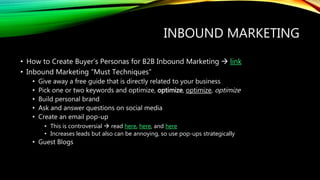 INBOUND MARKETING
• How to Create Buyer’s Personas for B2B Inbound Marketing  link
• Inbound Marketing “Must Techniques”
• Give away a free guide that is directly related to your business
• Pick one or two keywords and optimize, optimize, optimize, optimize
• Build personal brand
• Ask and answer questions on social media
• Create an email pop-up
• This is controversial  read here, here, and here
• Increases leads but also can be annoying, so use pop-ups strategically
• Guest Blogs
 