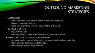 OUTBOUND MARKETING
STRATEGIES
• Draft Scripts
• Don’t come out as an advertisement or too sensationalistic
• Have a conversational tone
• Make sure everything reflects company tone and brand
• Be Mindful of Time
• No lunchtime calls
• Morning (8-9am) or late afternoon (4-5pm) could be effective
• Make it Personal, but don’t Take it Personal
• Do social media research as including personal details lends to credibility
• Don’t be afraid to think outside the box
• Hand-written letters can be effective
 