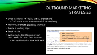 OUTBOUND MARKETING
STRATEGIES
• Offer Incentives  Prizes, raffles, promotions
• Don’t come across as sensationalistic or too cheesy
• Promote, promote, promote, promote
• Create a landing page
• Track results
• With emails, don’t focus on your
own needs, focus on the customer
• Bad Personalization      
 