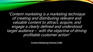 “Content marketing is a marketing technique
of creating and distributing relevant and
valuable content to attract, acquire, and
engage a clearly defined and understood
target audience – with the objective of driving
profitable customer action”
Content Marketing Institute (CMI)
 