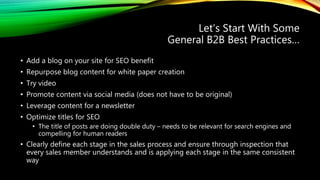 Let’s Start With Some
General B2B Best Practices…
• Add a blog on your site for SEO benefit
• Repurpose blog content for white paper creation
• Try video
• Promote content via social media (does not have to be original)
• Leverage content for a newsletter
• Optimize titles for SEO
• The title of posts are doing double duty – needs to be relevant for search engines and
compelling for human readers
• Clearly define each stage in the sales process and ensure through inspection that
every sales member understands and is applying each stage in the same consistent
way
 