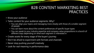 B2B CONTENT MARKETING BEST
PRACTICES
• Know your audience
• Tailor content for your audience segments. Why?
• You can align your topics and messaging more closely with those of a smaller segment
of people
• You can learn more about the content preferences of specific buyer types
• You can speak to your industry expertise and company value propositions in a bunch of
different ways depending on what each segment is interested in
• Create assets for every stage of the buyer’s journey
• Don’t be afraid to experiment with formats and channels
• Never stop pushing yourself creatively
• Look for real meaning in performance data
 
