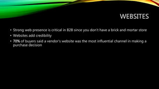 WEBSITES
• Strong web presence is critical in B2B since you don’t have a brick and mortar store
• Websites add credibility
• 70% of buyers said a vendor’s website was the most influential channel in making a
purchase decision
 