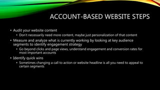 ACCOUNT-BASED WEBSITE STEPS
• Audit your website content
• Don’t necessarily need more content, maybe just personalization of that content
• Measure and analyze what is currently working by looking at key audience
segments to identify engagement strategy
• Go beyond clicks and page views, understand engagement and conversion rates for
most important accounts
• Identify quick wins
• Sometimes changing a call to action or website headline is all you need to appeal to
certain segments
 