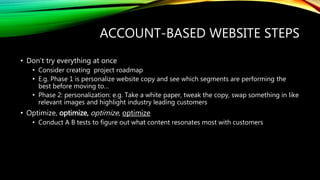 ACCOUNT-BASED WEBSITE STEPS
• Don’t try everything at once
• Consider creating project roadmap
• E.g. Phase 1 is personalize website copy and see which segments are performing the
best before moving to…
• Phase 2: personalization: e.g. Take a white paper, tweak the copy, swap something in like
relevant images and highlight industry leading customers
• Optimize, optimize, optimize, optimize
• Conduct A B tests to figure out what content resonates most with customers
 