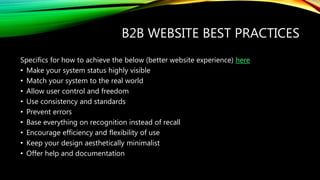 B2B WEBSITE BEST PRACTICES
Specifics for how to achieve the below (better website experience) here
• Make your system status highly visible
• Match your system to the real world
• Allow user control and freedom
• Use consistency and standards
• Prevent errors
• Base everything on recognition instead of recall
• Encourage efficiency and flexibility of use
• Keep your design aesthetically minimalist
• Offer help and documentation
 